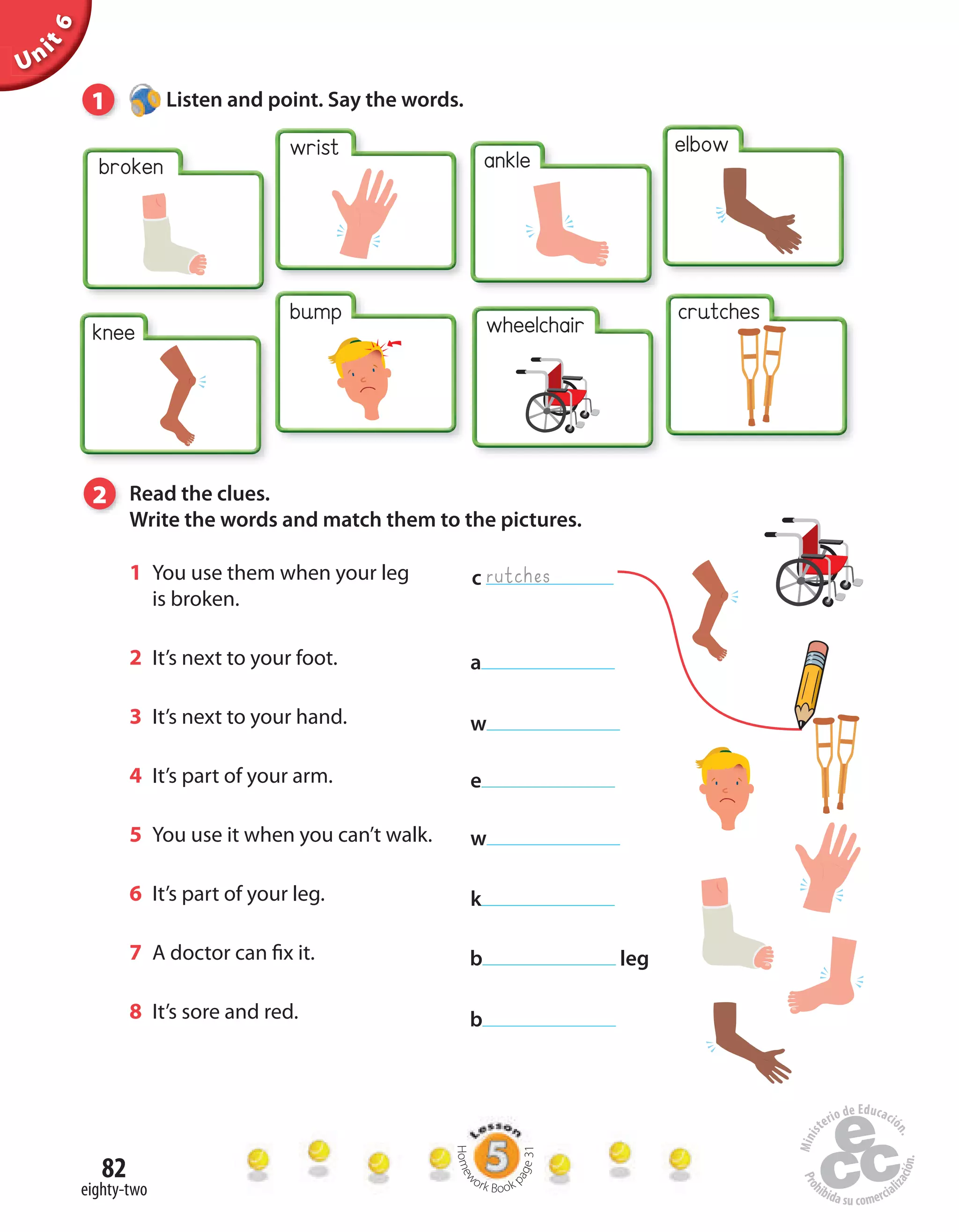 Unit6
82
eighty-two
1 Listen and point. Say the words.
anklewrist
broken
bump wheelchair crutches
knee
2 Read the clues.
Write the words and match them to the pictures.
1 You use them when your leg
is broken.
2 It’s next to your foot.
3 It’s next to your hand.
4 It’s part of your arm.
5 You use it when you can’t walk.
6 It’s part of your leg.
7 A doctor can fix it.
8 It’s sore and red.
a
w
e
kk
b leg
b
w
rutchesc
Homew
ork Book p
age31
elbow
 