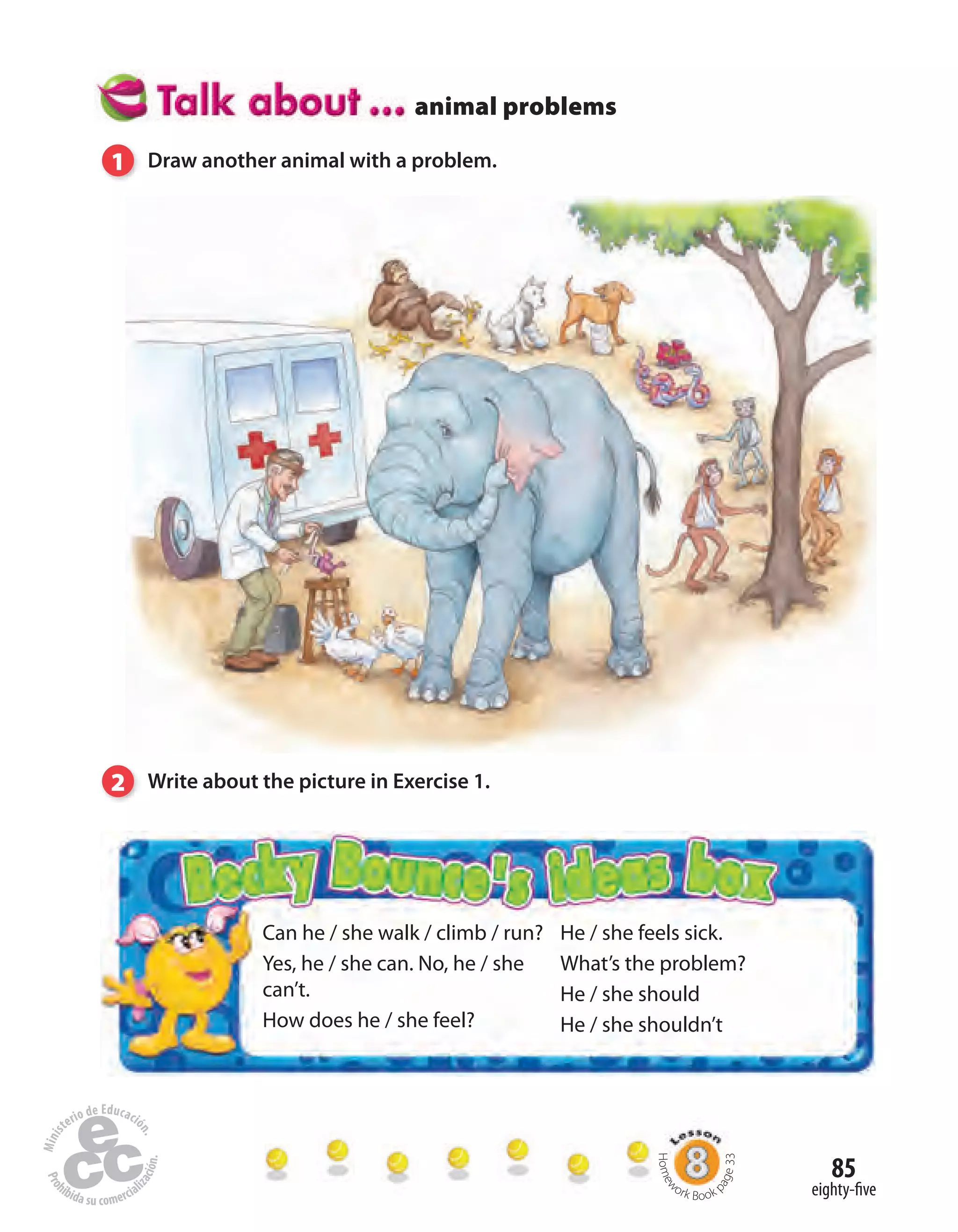 85
eighty-five
animal problems
Can he / she walk / climb / run?
Yes, he / she can. No, he / she
can’t.
How does he / she feel?
He / she feels sick.
What’s the problem?
He / she should
He / she shouldn’t
1 Draw another animal with a problem.
2 Write about the picture in Exercise 1.
Homew
ork Book p
age33
 
