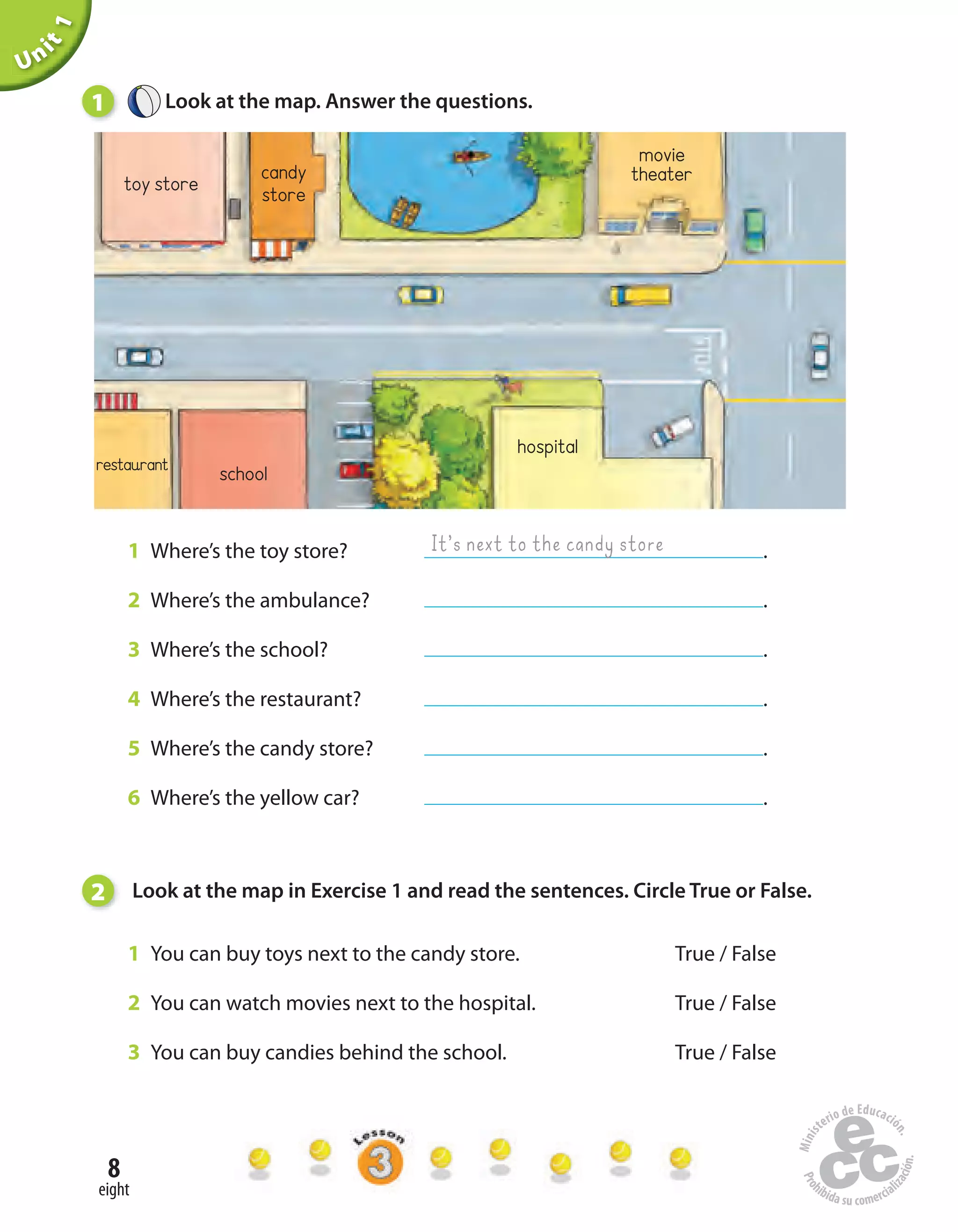 8
eight
1 Where’s the toy store? .
2 Where’s the ambulance? .
3 Where’s the school? .
4 Where’s the restaurant? .
5 Where’s the candy store? .
6 Where’s the yellow car? .
Unit1
1 Look at the map. Answer the questions.
restaurant school
hospital
toy store
movie
theatercandy
store
It’s next to the candy store
2 Look at the map in Exercise 1 and read the sentences. Circle True or False.
1 You can buy toys next to the candy store. True / False
2 You can watch movies next to the hospital. True / False
3 You can buy candies behind the school. True / False
 