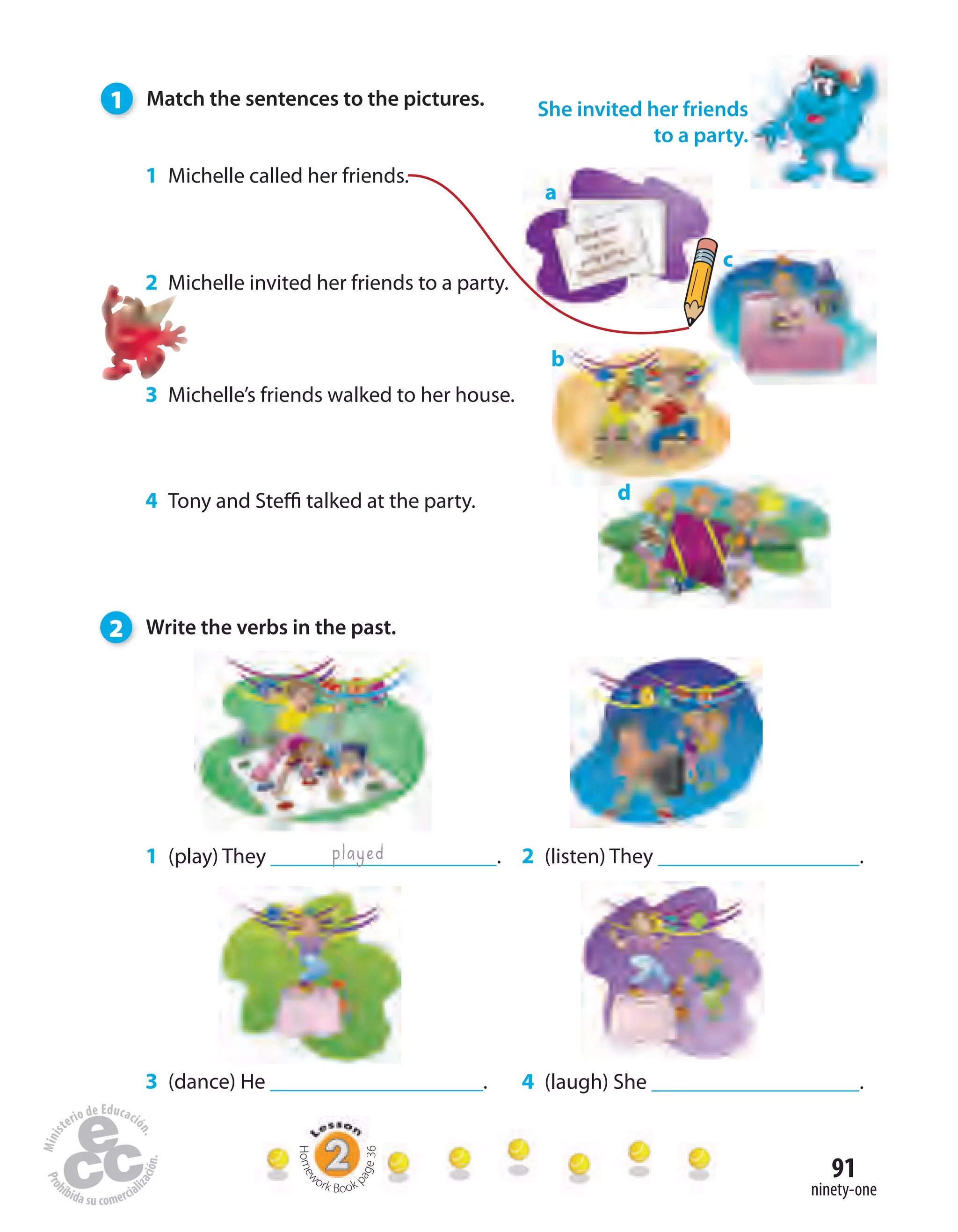 91
ninety-one
1 (play) They .
a
played
c
b
d
2 (listen) They .
4 (laugh) She .3 (dance) He .
1 Michelle called her friends.
2 Michelle invited her friends to a party.
3 Michelle’s friends walked to her house.
4 Tony and Steffi talked at the party.
She invited her friends
to a party.
1 Match the sentences to the pictures.
2 Write the verbs in the past.
Homew
ork Book p
age36
 