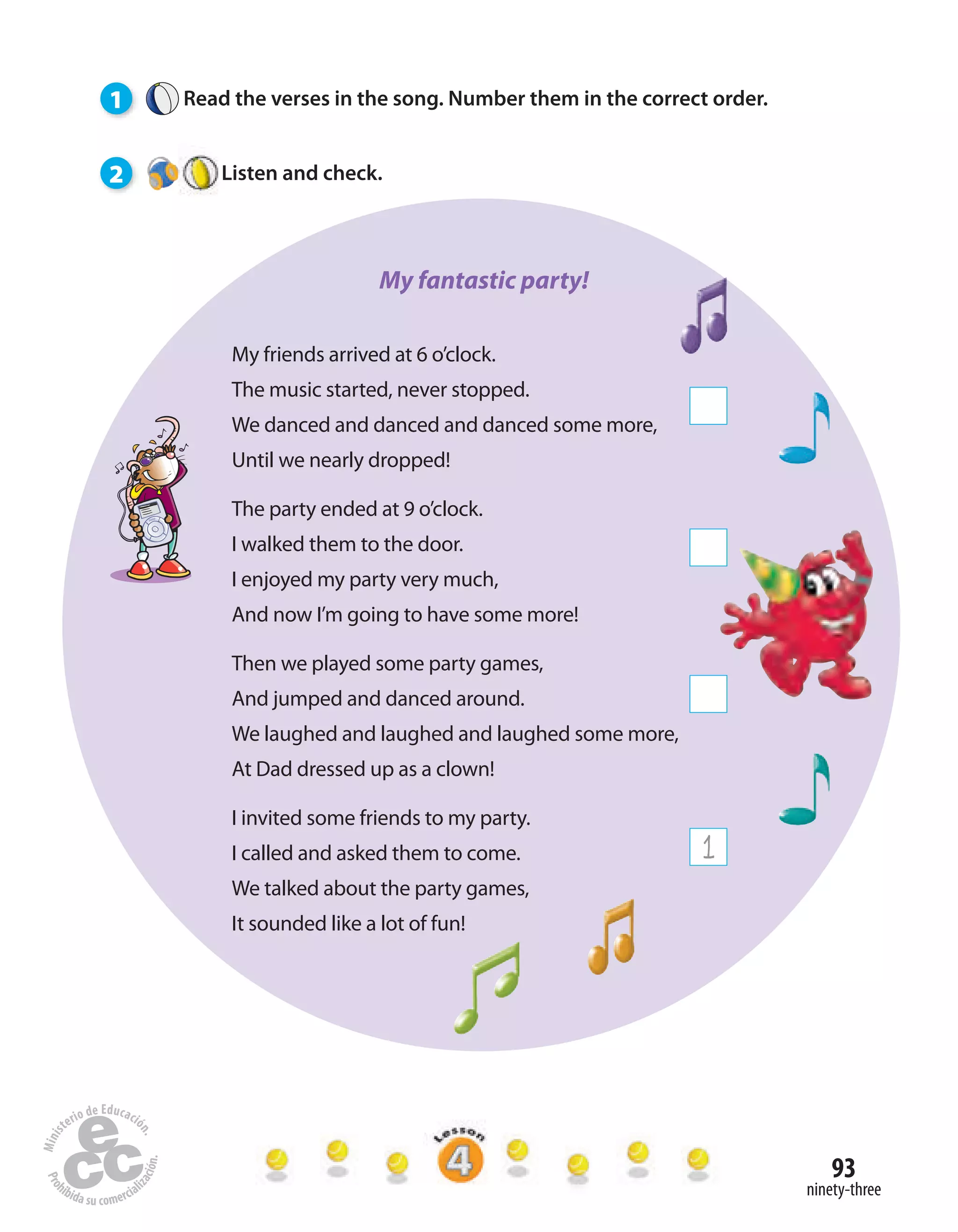 93
ninety-three
1 Read the verses in the song. Number them in the correct order.
2 Listen and check.
My friends arrived at 6 o’clock.
The music started, never stopped.
We danced and danced and danced some more,
Until we nearly dropped!
The party ended at 9 o’clock.
I walked them to the door.
I enjoyed my party very much,
And now I’m going to have some more!
Then we played some party games,
And jumped and danced around.
We laughed and laughed and laughed some more,
At Dad dressed up as a clown!
I invited some friends to my party.
I called and asked them to come.
We talked about the party games,
It sounded like a lot of fun!
1
My fantastic party!
 