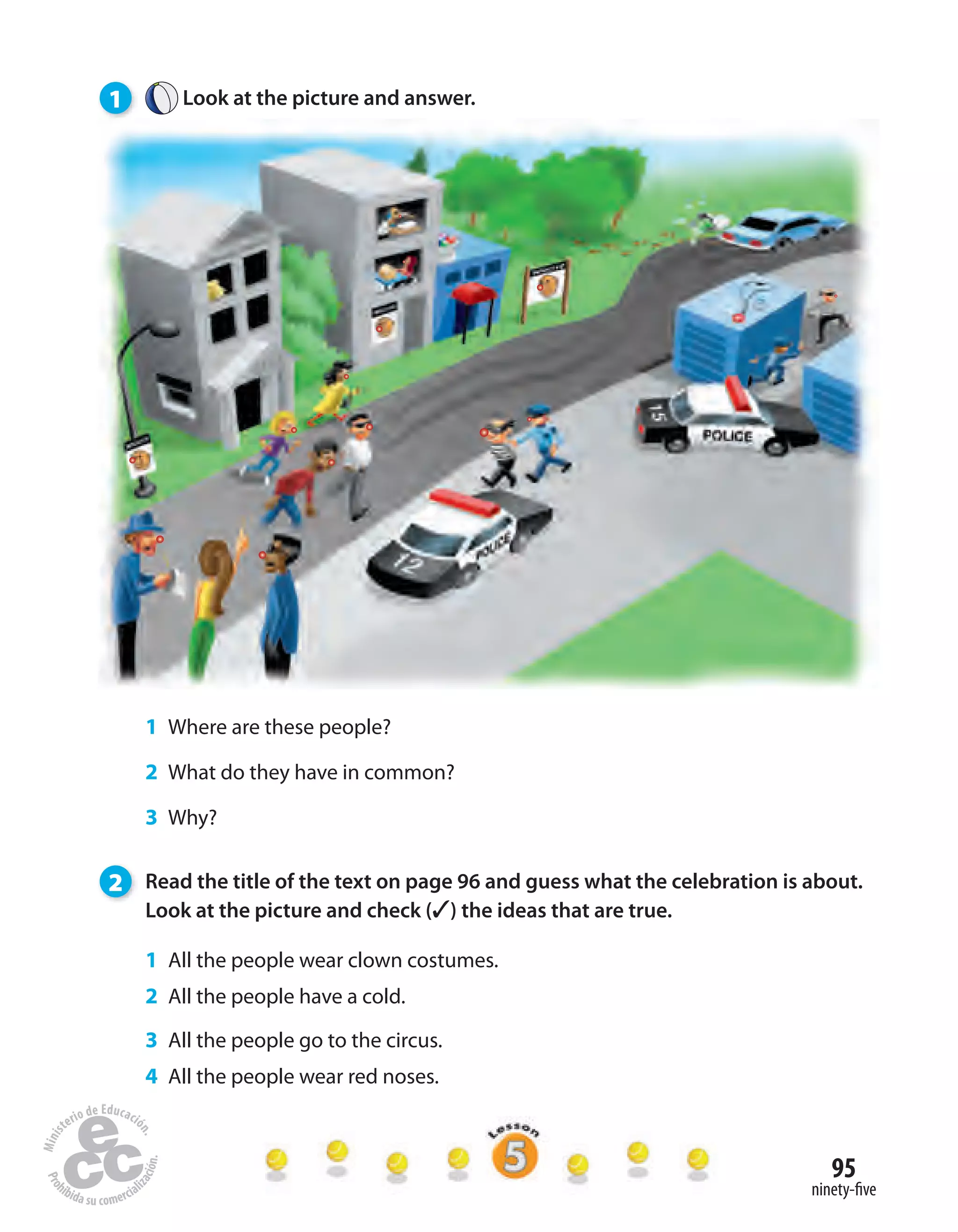 95
ninety-five
1 Look at the picture and answer.
1 Where are these people?
2 What do they have in common?
3 Why?
2 Read the title of the text on page 96 and guess what the celebration is about.
Look at the picture and check (✓) the ideas that are true.
1 All the people wear clown costumes.
2 All the people have a cold.
3 All the people go to the circus.
4 All the people wear red noses.
 