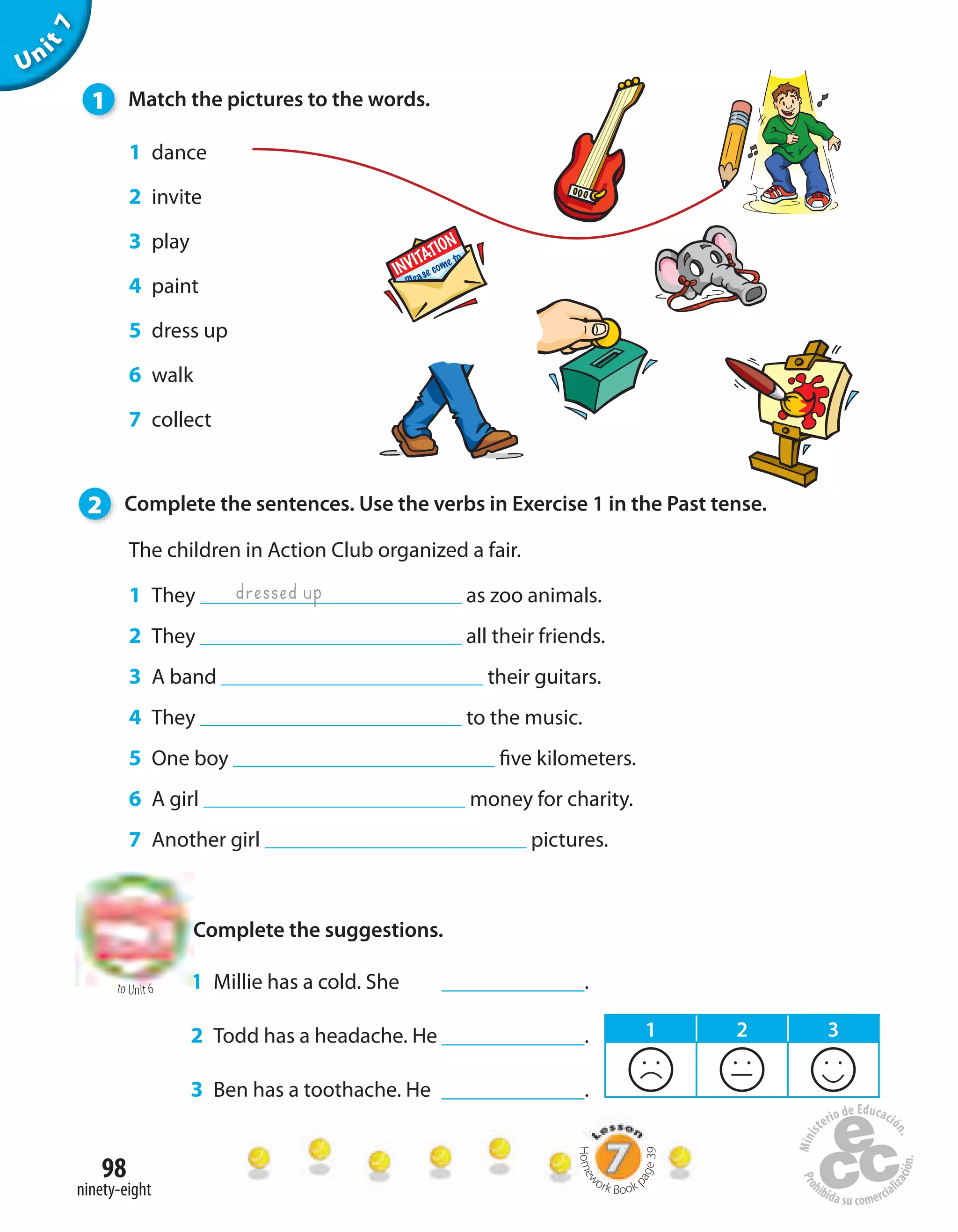 98
ninety-eight
The children in Action Club organized a fair.
1 They as zoo animals.
2 They all their friends.
3 A band their guitars.
4 They to the music.
5 One boy five kilometers.
6 A girl money for charity.
7 Another girl pictures.
Unit7
dressed up
1 dance
2 invite
3 play
4 paint
5 dress up
6 walk
7 collect
1 Millie has a cold. She .
2 Todd has a headache. He .
3 Ben has a toothache. He .
1 Match the pictures to the words.
2 Complete the sentences. Use the verbs in Exercise 1 in the Past tense.
Complete the suggestions.
to Unit 6
1 2 3
Homew
ork Book p
age39
 