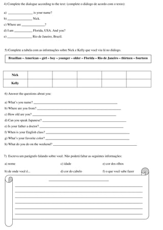 4) Complete the dialogue according to the text: (complete o diálogo de acordo com o texto):
a) _______________ is your name?
b) _______________ Nick.
c) Where are ______________?
d) I am ___________ Florida, USA. And you?
e) _______________ Rio de Janeiro, Brazil.
5) Complete a tabela com as informações sobre Nick e Kelly que você viu lá no diálogo.
Nick
Kelly
6) Answer the questions about you:
a) What’s you name? ___________________________________________________
b) Where are you from? ___________________________________________________
c) How old are you? ___________________________________________________
d) Can you speak Japanese? ___________________________________________________
e) Is your father a doctor? ___________________________________________________
f) When is your English class? ___________________________________________________
g) What’s your favorite color? ___________________________________________________
h) What do you do on the weekend? ___________________________________________________
7) Escreva um parágrafo falando sobre você. Não poderá faltar as seguintes informações:
a) nome
b) de onde você é...
c) idade
d) cor do cabelo
e) cor dos olhos
f) o que você sabe fazer
Brazilian – American – girl – boy – younger – older – Florida – Rio de Janeiro – thirteen – fourteen
________________________________________
_____________________________________________________________________________________
_____________________________________________________________________________________
_____________________________________________________________________________________
_____________________________________________________________________________________
_____________________________________________________________________________________
_____________________________________________________________________________________
_____________________________________________________________________________________
 