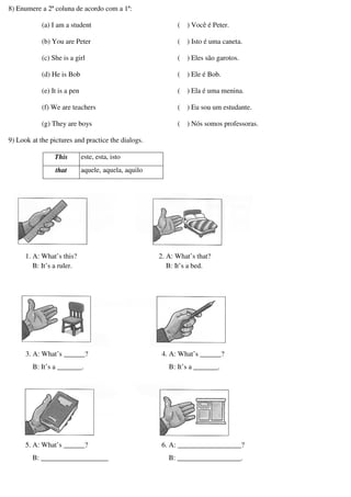 8) Enumere a 2ª coluna de acordo com a 1ª:
(a) I am a student
(b) You are Peter
(c) She is a girl
(d) He is Bob
(e) It is a pen
(f) We are teachers
(g) They are boys
( ) Você é Peter.
( ) Isto é uma caneta.
( ) Eles são garotos.
( ) Ele é Bob.
( ) Ela é uma menina.
( ) Eu sou um estudante.
( ) Nós somos professoras.
9) Look at the pictures and practice the dialogs.
This este, esta, isto
that aquele, aquela, aquilo
1. A: What’s this?
B: It’s a ruler.
2. A: What’s that?
B: It’s a bed.
3. A: What’s ______?
B: It’s a _______.
4. A: What’s ______?
B: It’s a _______.
5. A: What’s ______?
B: ___________________
6. A: __________________?
B: __________________.
 