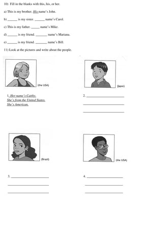 10) Fill in the blanks with this, his, or her.
a) This is my brother. His name’s John.
b) ______ is my sister. ______ name’s Carol.
c) This is my father. _____ name’s Mike.
d) ______ is my friend. _______ name’s Mariana.
e) ______ is my friend. _______ name’s Bill.
11) Look at the pictures and write about the people.
1. Her name’s Catthy.
She’s from the United States.
She’s American.
2. _______________________
_________________________
_________________________
3. _______________________ 4. ______________________
_________________________ _______________________
_________________________ _______________________
 