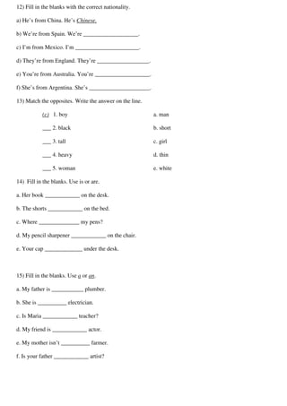 12) Fill in the blanks with the correct nationality.
a) He’s from China. He’s Chinese.
b) We’re from Spain. We’re ___________________.
c) I’m from Mexico. I’m ______________________.
d) They’re from England. They’re __________________.
e) You’re from Australia. You’re ___________________.
f) She’s from Argentina. She’s _____________________.
13) Match the opposites. Write the answer on the line.
(c) 1. boy
___ 2. black
___ 3. tall
___ 4. heavy
___ 5. woman
a. man
b. short
c. girl
d. thin
e. white
14) Fill in the blanks. Use is or are.
a. Her book ____________ on the desk.
b. The shorts ____________ on the bed.
c. Where ______________ my pens?
d. My pencil sharpener ____________ on the chair.
e. Your cap _____________ under the desk.
15) Fill in the blanks. Use a or an.
a. My father is ___________ plumber.
b. She is __________ electrician.
c. Is Maria ____________ teacher?
d. My friend is ____________ actor.
e. My mother isn’t __________ farmer.
f. Is your father ____________ artist?
 