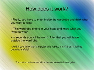 How does it work?
- This wardrobe enters in your head and know what you
want to wear
- Firstly, you have to enter inside the wardrobe and think what
you want to wear
- In seconds you will be worn! After that you will leave
outside the wardrobe.
- And if you think that the pyjama is losed, it isn't true! It will be
guarded safely!!
The control center where all Idrobes are located in Los Angeles.
 