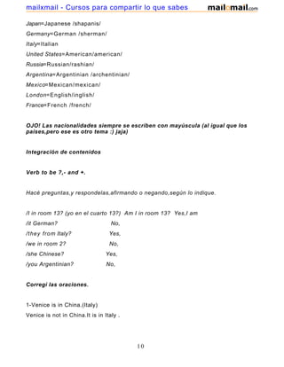 Japan=Japanese /shapanis/
Germany=German /sherman/
Italy=Italian
United States=American/american/
Russia=Russian/rashian/
Argentina=Argentinian /archentinian/
Mexico=Mexican/mexican/
London=English/inglish/
France=French /french/
OJO! Las nacionalidades siempre se escriben con mayúscula (al igual que los
países,pero ese es otro tema :) jaja)
Integración de contenidos
Verb to be ?,- and +.
Hacé preguntas,y respondelas,afirmando o negando,según lo indique.
/I in room 13? (yo en el cuarto 13?) Am I in room 13? Yes,I am
/it German? No,
/they from Italy? Yes,
/we in room 2? No,
/she Chinese? Yes,
/you Argentinian? No,
Corregí las oraciones.
1-Venice is in China.(Italy)
Venice is not in China.It is in Italy .
10
mailxmail - Cursos para compartir lo que sabes
 