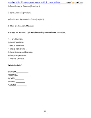 2-Tom Cruise is German.(American)
3-I am American.(French)
4-Osaka and Kyoto are in China.( Japan )
5-They are Russian.(Mexican)
Corregí los errores! Ojo! Puede que hayan oraciones correctas.
1- I are German.
2-I am Frenchese.
3-She is Russiaan.
4-We is from China .
5-I are Simona and Frances.
6-She is Argentinian.
7-We are Chinese.
What day is it?
DAYNOM _____________
TURDAYSA _____________
DYARFI __________
DYSANU __________
YADUTES ___________
11
mailxmail - Cursos para compartir lo que sabes
 