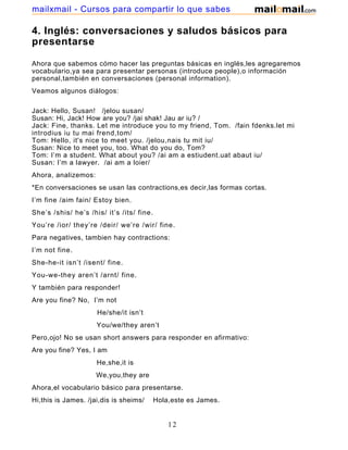 4. Inglés: conversaciones y saludos básicos para
presentarse
Ahora que sabemos cómo hacer las preguntas básicas en inglés,les agregaremos
vocabulario,ya sea para presentar personas (introduce people),o información
personal,también en conversaciones (personal information).
Veamos algunos diálogos:
Jack: Hello, Susan! /jelou susan/
Susan: Hi, Jack! How are you? /jai shak! Jau ar iu? /
Jack: Fine, thanks. Let me introduce you to my friend, Tom. /fain fdenks.let mi
introdius iu tu mai frend,tom/
Tom: Hello, it's nice to meet you. /jelou,nais tu mit iu/
Susan: Nice to meet you, too. What do you do, Tom?
Tom: I’m a student. What about you? /ai am a estiudent.uat abaut iu/
Susan: I’m a lawyer. /ai am a loier/
Ahora, analizemos:
*En conversaciones se usan las contractions,es decir,las formas cortas.
I’m fine /aim fain/ Estoy bien.
She’s /shis/ he’s /his/ it’s /its/ fine.
You’re /ior/ they’re /deir/ we’re /wir/ fine.
Para negatives, tambien hay contractions:
I’m not fine.
She-he-it isn’t /isent/ fine.
You-we-they aren’t /arnt/ fine.
Y también para responder!
Are you fine? No, I’m not
He/she/it isn’t
You/we/they aren’t
Pero,ojo! No se usan short answers para responder en afirmativo:
Are you fine? Yes, I am
He,she,it is
We,you,they are
Ahora,el vocabulario básico para presentarse.
Hi,this is James. /jai,dis is sheims/ Hola,este es James.
12
mailxmail - Cursos para compartir lo que sabes
 