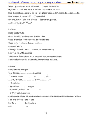 What’s your name? /uats ior neim?/ Cuál es tu nombre?
My name is Julia /mai neim is shulia/ Mi nombre es Julia.
Nice to meet you. /nais tu mit iu/ Un placer conocerte/encantado de conocerte.
How are you ? /jau ar iu?/ Cómo estás?
I’m fine,thanks. /aim fain dfenks/ Estoy bien,gracias.
And you? /and iu?/ Y vos?
Saludos:
Hello /jeolu/ hola
Good morning /gud mornin/ Buenos días.
Good afternoon /gud afternun/ Buenas tardes
Good night /gud nait/ Buenas noches.
Bye /bai/ Adiós
Goodbye /gudbai/ Adiós. (en este caso más formal)
See you. /si iu/ Nos vemos
See you on Saturday /si iu on saturdei/ Nos vemos el sábado.
See you tomorrow /si iu tomorrou/ Nos vemos mañana.
Practice.
Completa los diálogos.
1. A- Hi,Karen……………….. is James.
B-Hello,James……………… to…………… you.
2. A-Hi,I’m Paco………………..’s your……………?
B-Isabella.
3.A-Hi,Kenji……………are you?
B-I’m fine,thanks.And……………..?
A-Very well,thank you.
Completa la primer columna con las palabras dadas.Luego escribe las contractions.
She-are-they-is-I-are-is-are
Full form Contractions
I am I’m
13
mailxmail - Cursos para compartir lo que sabes
 