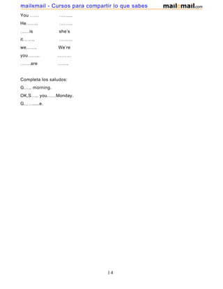 You …… ……...
He…….. ………
……is she’s
it…….. ………
we……. We’re
you…….. ………
…….are …….
Completa los saludos:
G….. morning.
OK,S….. you……Monday.
G…….....e.
14
mailxmail - Cursos para compartir lo que sabes
 