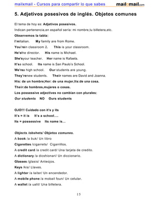 5. Adjetivos posesivos de inglés. Objetos comunes
El tema de hoy es: Adjetivos posesivos.
Indican pertenencia,en español sería: mi nombre,tu billetera,etc.
Observemos la tabla:
I’mItalian. My family are from Rome.
You’rein classroom 2. This is your classroom.
He’sthe director. His name is Michael.
She’syour teacher. Her name is Rafaela.
It’sa school. Its name is San Paulo’s School.
We’rea high school. Our students are young.
They’renew students. Their names are David and Joanna.
His: de un hombre,Her: de una mujer,Its:de una cosa.
Their:de hombres,mujeres o cosas.
Los possessive adjectives no cambian con plurales:
Our students NO Ours students
OJO!!! Cuidado con it’s y its
It’s = it is It’s a school….
Its = possessive Its name is…
Objects /obshets/ Objetos comunes.
A book /a buk/ Un libro
Cigarettes /cigarrets/ Cigarrillos.
A credit card /a credit card/ Una tarjeta de credito.
A dictionary /a dicshionari/ Un diccionario.
Glasses /glasis/ Anteojos.
Keys /kis/ Llaves.
A lighter /a laiter/ Un encendedor.
A mobile phone /a mobail foun/ Un celular.
A wallet /a ualit/ Una billetera.
15
mailxmail - Cursos para compartir lo que sabes
 