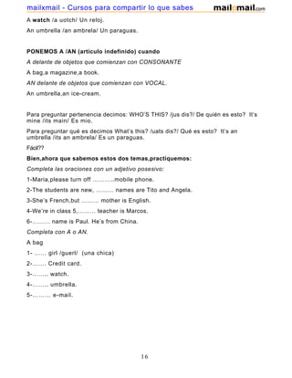 A watch /a uotch/ Un reloj.
An umbrella /an ambrela/ Un paraguas.
PONEMOS A /AN (artículo indefinido) cuando
A delante de objetos que comienzan con CONSONANTE
A bag,a magazine,a book.
AN delante de objetos que comienzan con VOCAL.
An umbrella,an ice-cream.
Para preguntar pertenencia decimos: WHO’S THIS? /jus dis?/ De quién es esto? It’s
mine /its main/ Es mio.
Para preguntar qué es decimos What’s this? /uats dis?/ Qué es esto? It’s an
umbrella /its an ambrela/ Es un paraguas.
Fácil??
Bien,ahora que sabemos estos dos temas,practiquemos:
Completa las oraciones con un adjetivo posesivo:
1-Maria,please turn off ………..mobile phone.
2-The students are new, ……… names are Tito and Angela.
3-She’s French,but ……… mother is English.
4-We’re in class 5,……… teacher is Marcos.
6-……… name is Paul. He’s from China.
Completa con A o AN.
A bag
1- …… girl /guerl/ (una chica)
2-……. Credit card.
3-…….. watch.
4-…….. umbrella.
5-……… e-mail.
16
mailxmail - Cursos para compartir lo que sabes
 