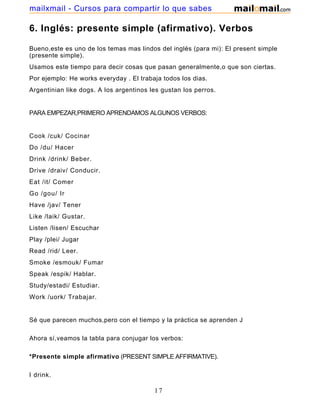 6. Inglés: presente simple (afirmativo). Verbos
Bueno,este es uno de los temas mas lindos del inglés (para mi): El present simple
(presente simple).
Usamos este tiempo para decir cosas que pasan generalmente,o que son ciertas.
Por ejemplo: He works everyday . El trabaja todos los dias.
Argentinian like dogs. A los argentinos les gustan los perros.
PARA EMPEZAR,PRIMERO APRENDAMOS ALGUNOS VERBOS:
Cook /cuk/ Cocinar
Do /du/ Hacer
Drink /drink/ Beber.
Drive /draiv/ Conducir.
Eat /it/ Comer
Go /gou/ Ir
Have /jav/ Tener
Like /laik/ Gustar.
Listen /lisen/ Escuchar
Play /plei/ Jugar
Read /rid/ Leer.
Smoke /esmouk/ Fumar
Speak /espik/ Hablar.
Study/estadi/ Estudiar.
Work /uork/ Trabajar.
Sé que parecen muchos,pero con el tiempo y la práctica se aprenden J
Ahora sí,veamos la tabla para conjugar los verbos:
*Presente simple afirmativo (PRESENT SIMPLE AFFIRMATIVE).
I drink.
17
mailxmail - Cursos para compartir lo que sabes
 