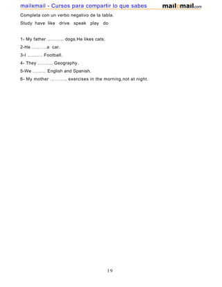 Completa con un verbo negativo de la tabla.
Study have like drive speak play do
1- My father ……….. dogs.He likes cats.
2-He ……….a car.
3-I ………. Football.
4- They ………. Geography.
5-We ……… English and Spanish.
6- My mother ……….. exercises in the morning,not at night.
19
mailxmail - Cursos para compartir lo que sabes
 