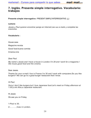7. Inglés. Presente simple interrogativo. Vocabulario:
trabajos
Presente simple interrogativo - PRESENT SIMPLE INTERROGATIVE. (¿)
Lectura:
Jessie y Paul quieren encontrar pareja en Internet.Lee sus e-mails y completa las
oraciones.
Vocabulario :
House:casa
Magazine:revista
Good food:buena comida
Cinema:cine
Dear Paul.
My name’s Jessie and I have a house in London.I’m 28 and I work for a magazine.I
like music,good food and the cinema.
Dear Jessie.
Thanks for your e-mail.I live in France.I’m 30 and I work with computers.Do you like
burgers? We can go to a good burger restaurant that I know.
Hi Paul.
Sorry,I don’t like burgers,but I love Japanese food.Let’s meet on Friday afternoon at
1.00 p.min Kiku,a Japanese restaurant.
Hi Jessie
Ok,see you on Friday.
1-Paul is 30.
2-………..lives in London.
20
mailxmail - Cursos para compartir lo que sabes
 