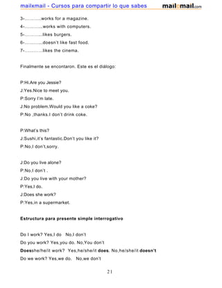 3-………..works for a magazine.
4-………...works with computers.
5-………...likes burgers.
6-………...doesn’t like fast food.
7-…………likes the cinema.
Finalmente se encontaron. Este es el diálogo:
P:Hi.Are you Jessie?
J:Yes.Nice to meet you.
P:Sorry I’m late.
J:No problem.Would you like a coke?
P:No ,thanks.I don’t drink coke.
P:What’s this?
J:Sushi,it’s fantastic.Don’t you like it?
P:No,I don’t,sorry.
J:Do you live alone?
P:No,I don’t .
J:Do you live with your mother?
P:Yes,I do.
J:Does she work?
P:Yes,in a supermarket.
Estructura para presente simple interrogativo
Do I work? Yes,I do No,I don’t
Do you work? Yes,you do. No,You don’t
Doesshe/he/it work? Yes,he/she/it does. No,he/she/it doesn’t
Do we work? Yes,we do. No,we don’t
21
mailxmail - Cursos para compartir lo que sabes
 