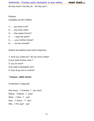Do they work? Yes,they do. No they don’t.
Practice:
Completa con DO o DOES.
1-……you have a car?
2-……she drink coke?
3-……they speak French?
4-…….I play the piano?
5-…….your mother smoke?
6-…….we like animals?
Ordena las palabras para hacer preguntas:
1- drink you coffee do? Do you drink coffee?
2-your does brother cook ?
3- you do work?
4-do read a newspaper you?
5- they do go the to cinema?
Trabajos: JOBS /shobs/
Vocabulario, preguntas.
How many…? Cuántas..? /jau meni/
Where…? Dónde…? /uear/
What….? Qué…? /uat/
How….? Cómo….? /jau/
Why…? Por qué? /uai/
22
mailxmail - Cursos para compartir lo que sabes
 