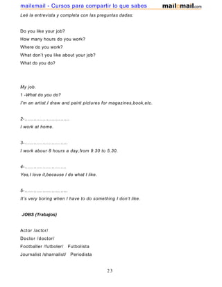 Leé la entrevista y completa con las preguntas dadas:
Do you like your job?
How many hours do you work?
Where do you work?
What don’t you like about your job?
What do you do?
My job.
1 -What do you do?
I’m an artist.I draw and paint pictures for magazines,book,etc.
2-…………………………
I work at home.
3-………………………..
I work abour 8 hours a day,from 9.30 to 5.30.
4-……………………….
Yes,I love it,because I do what I like.
5-………………………..
It’s very boring when I have to do something I don’t like.
JOBS (Trabajos)
Actor /actor/
Doctor /doctor/
Footballer /futboler/ Futbolista
Journalist /sharnalist/ Periodista
23
mailxmail - Cursos para compartir lo que sabes
 