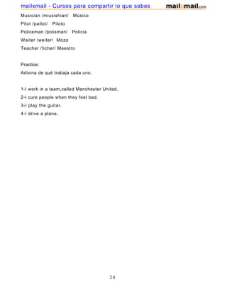 Musician /miusishian/ Músico
Pilot /pailot/ Piloto
Policeman /polisman/ Policia
Waiter /weiter/ Mozo
Teacher /ticher/ Maestro
Practice:
Adivina de qué trabaja cada uno.
1-I work in a team,called Manchester United.
2-I cure people when they feel bad.
3-I play the guitar.
4-I drive a plane.
24
mailxmail - Cursos para compartir lo que sabes
 