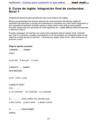 8. Curso de inglés. Integración final de contenidos.
Nivel 1
Integración general para aprobación del curso básico de Inglés.
Bueno,ya aprendiste las formas básicas de comunicación del Idioma Inglés.Si
recibiste las prácticas e hiciste los exámenes,te resultará muy fácil esta integración,y
por supuesto,el exámen final.No vamos a dejar este curso acá,ya que quedan
muchas cosas más por aprender.El nivel siguiente es : Inglés Básico.Fácil,entretenido
y efectivo nivel 2.
Puedes conseguir el examen por mail,como siempre,más el repaso final, también
por mail.Y si quieres, puedes comentarme si te ha gustado y/o resultado este curso,
¡será de mucha ayuda tu opinión! :) Gracias por seguir este curso. ¡Nos vemos en el
próximo nivel!
Elige la opción correcta:
1-WHERE ………FROM?
ITALY.
a.you are b.are you c.is you
2-WHAT’S …….NAME?
HE’S MICHAEL.
a.her b.his c.your
3-WHAT’S THIS?
IT’S ……….
a. an umbrella b.a umbrella c.is umbrella.
4-……...........drink coffee.You will feel sick.
a.don’t drink b.don’t work c.doesn’t drink
5-……………..YOUR NAME?
CARLA.
25
mailxmail - Cursos para compartir lo que sabes
 