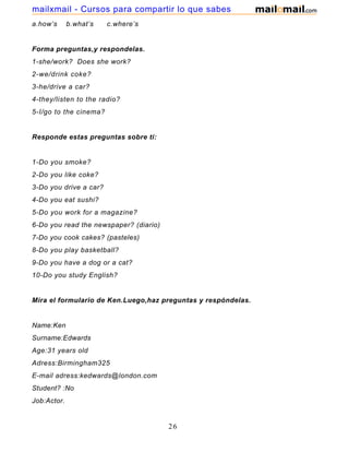 a.how’s b.what’s c.where’s
Forma preguntas,y respondelas.
1-she/work? Does she work?
2-we/drink coke?
3-he/drive a car?
4-they/listen to the radio?
5-I/go to the cinema?
Responde estas preguntas sobre ti:
1-Do you smoke?
2-Do you like coke?
3-Do you drive a car?
4-Do you eat sushi?
5-Do you work for a magazine?
6-Do you read the newspaper? (diario)
7-Do you cook cakes? (pasteles)
8-Do you play basketball?
9-Do you have a dog or a cat?
10-Do you study English?
Mira el formulario de Ken.Luego,haz preguntas y respóndelas.
Name:Ken
Surname:Edwards
Age:31 years old
Adress:Birmingham325
E-mail adress:kedwards@london.com
Student? :No
Job:Actor.
26
mailxmail - Cursos para compartir lo que sabes
 