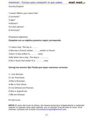 Country:England
1-name? What’s your name? Ken
2-surname?
3-Age?
4-Adress?
5-e-mail adress?
6-do/study?
Possessive adjectives.
Completa con un adjetivo posesivo según corresponda.
1-I have a key. The key is ………
2-She has a French mother. ………mother is French.
3-Don’t it that coffee! Is………… (she)
4-My father has a dog. The dog is …………..
5-Don’t touch that wallet! It is ………… (we)
Corregí los errores! Ojo! Puede que hayan oraciones correctas.
1- I are German.
2-I am Frenchese.
3-She is Russiaan.
4-We is from China.
5-I are Simona and Frances.
6-She is Argentinian.
7-We are Chinese.
Fin del curso.
NOTA: El autor del curso te ofrece, de manera personal e independiente a mailxmail,
realizar un examen para cada capítulo, y/o un examen final de todo el curso. Si te
interesa, contacta con el autor acursobasicoingles@hotmail.com.
27
mailxmail - Cursos para compartir lo que sabes
 