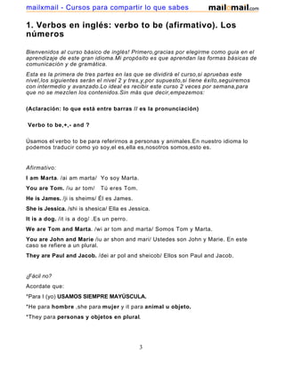 1. Verbos en inglés: verbo to be (afirmativo). Los
números
Bienvenidos al curso básico de inglés! Primero,gracias por elegirme como guia en el
aprendizaje de este gran idioma.Mi propósito es que aprendan las formas básicas de
comunicación y de gramática.
Esta es la primera de tres partes en las que se dividirá el curso,si apruebas este
nivel,los siguientes serán el nivel 2 y tres,y,por supuesto,si tiene éxito,seguiremos
con intermedio y avanzado.Lo ideal es recibir este curso 2 veces por semana,para
que no se mezclen los contenidos.Sin más que decir,empezemos:
(Aclaración: lo que está entre barras // es la pronunciación)
Verbo to be,+,- and ?
Úsamos el verbo to be para referirnos a personas y animales.En nuestro idioma lo
podemos traducir como yo soy,el es,ella es,nosotros somos,esto es.
Afirmativo:
I am Marta. /ai am marta/ Yo soy Marta.
You are Tom. /iu ar tom/ Tú eres Tom.
He is James. /ji is sheims/ Él es James.
She is Jessica. /shi is shesica/ Ella es Jessica.
It is a dog. /it is a dog/ .Es un perro.
We are Tom and Marta. /wi ar tom and marta/ Somos Tom y Marta.
You are John and Marie /iu ar shon and mari/ Ustedes son John y Marie. En este
caso se refiere a un plural.
They are Paul and Jacob. /dei ar pol and sheicob/ Ellos son Paul and Jacob.
¿Fácil no?
Acordate que:
*Para I (yo) USAMOS SIEMPRE MAYÚSCULA.
*He para hombre ,she para mujer y it para animal u objeto.
*They para personas y objetos en plural.
3
mailxmail - Cursos para compartir lo que sabes
 