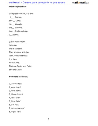 Práctica (Practice).
Completa con am,is o are:
I ___ Brenda.
She __ Carol.
He __ Marcelo.
We__ students.
You__Sheila and Joe.
I__ Joanna.
¿Cuál es el error?
I are Joe.
We is Marcelo.
They am Jess and Joe.
I am John and Paula.
It is Ken.
He is Anna.
Thei are Paulo and Peter.
She are Laura.
Numbers (números)
0_zero/sirou/
1_one /uan/
2_two /tchu/
3_three /tchri/
4_four /for/
5_five /faiv/
6_six /six/
7_seven /seven/
8_eight /eit/
4
mailxmail - Cursos para compartir lo que sabes
 