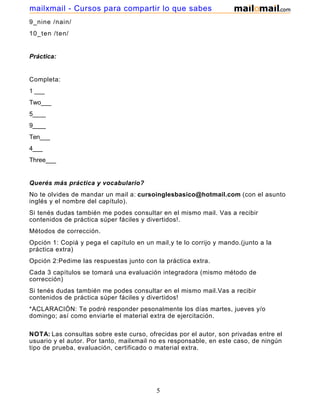 9_nine /nain/
10_ten /ten/
Práctica:
Completa:
1 ___
Two___
5____
9____
Ten___
4___
Three___
Querés más práctica y vocabulario?
No te olvides de mandar un mail a: cursoinglesbasico@hotmail.com (con el asunto
inglés y el nombre del capítulo).
Si tenés dudas también me podes consultar en el mismo mail. Vas a recibir
contenidos de práctica súper fáciles y divertidos!.
Métodos de corrección.
Opción 1: Copiá y pega el capítulo en un mail,y te lo corrijo y mando.(junto a la
práctica extra)
Opción 2:Pedime las respuestas junto con la práctica extra.
Cada 3 capítulos se tomará una evaluación integradora (mismo método de
corrección)
Si tenés dudas también me podes consultar en el mismo mail.Vas a recibir
contenidos de práctica súper fáciles y divertidos!
*ACLARACIÓN: Te podré responder pesonalmente los días martes, jueves y/o
domingo; así como enviarte el material extra de ejercitación.
NOTA: Las consultas sobre este curso, ofrecidas por el autor, son privadas entre el
usuario y el autor. Por tanto, mailxmail no es responsable, en este caso, de ningún
tipo de prueba, evaluación, certificado o material extra.
5
mailxmail - Cursos para compartir lo que sabes
 