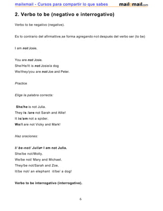 2. Verbo to be (negativo e interrogativo)
Verbo to be negativo (negative).
Es lo contrario del afirmattive,se forma agregando not después del verbo ser (to be)
I am not Josie.
You are not Josie.
She/He/It is not Josie/a dog
We/they/you are not Joe and Peter.
Practice
Elige la palabra correcta:
She/he is not Julia.
They is /are not Sarah and Allie!
It is/am not a spider.
We/I are not Vicky and Mark!
Haz oraciones:
I/ be-not/ Julia= I am not Julia.
She/be not/Molly.
We/be not/ Mary and Michael.
They/be not/Sarah and Zoe.
It/be not/ an elephant it/be/ a dog!
Verbo to be interrogativo (interrogative).
6
mailxmail - Cursos para compartir lo que sabes
 