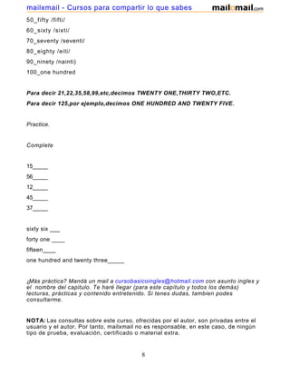 50_fifty /fifti/
60_sixty /sixti/
70_seventy /seventi/
80_eighty /eiti/
90_ninety /nainti)
100_one hundred
Para decir 21,22,35,58,99,etc,decimos TWENTY ONE,THIRTY TWO,ETC.
Para decir 125,por ejemplo,decimos ONE HUNDRED AND TWENTY FIVE.
Practice.
Complete
15_____
56_____
12_____
45_____
37_____
sixty six ___
forty one ____
fifteen____
one hundred and twenty three_____
¿Más práctica? Mandá un mail a cursobasicoingles@hotmail.com con asunto ingles y
el nombre del capitulo. Te haré llegar (para este capítulo y todos los demás)
lecturas, prácticas y contenido entretenido. Si tenes dudas, tambien podes
consultarme.
NOTA: Las consultas sobre este curso, ofrecidas por el autor, son privadas entre el
usuario y el autor. Por tanto, mailxmail no es responsable, en este caso, de ningún
tipo de prueba, evaluación, certificado o material extra.
8
mailxmail - Cursos para compartir lo que sabes
 