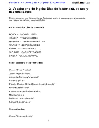 3. Vocabulario de inglés: Dias de la semana, países y
nacionalidades
Bueno,hagamos una integración de los temas vistos,e incorporemos vocabulario
nuevo:colores,países y nacionalidades.
Aprendamos los dias de la semana:
MONDAY /MONDEI/ LUNES
TUESDAY /TIUSDEI/ MARTES
WEDNESDAY /WENSDEI/ MIERCOLES
THURSDAY /ZDERSDEI/ JUEVES
FRIDAY /FRAIDEI/ VIERNES
SATURDAY /SATURDEI/ SÁBADO
SUNDAY /SANDEI/ DOMINGO
Países (básicos) y nacionalidades:
China= China /chaina/
Japón=Japan/shapán/
Alemania=Germany/shermani/
Italia=Italy/ítali/
Estados Unidos= United States /iunaitid esteits/
Rusia=Russia/rasha/
Argentina=Argentina/arshentina/
Mexico/mexico
Londres=London/landon/
Francia=France/frans/
Nacionalidades:
China=Chinese /chainis/
9
mailxmail - Cursos para compartir lo que sabes
 