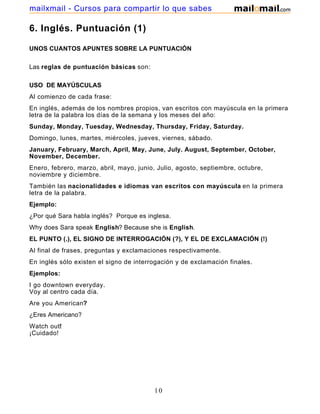 6. Inglés. Puntuación (1)
UNOS CUANTOS APUNTES SOBRE LA PUNTUACIÓN
Las reglas de puntuación básicas son:
USO DE MAYÚSCULAS
Al comienzo de cada frase:
En inglés, además de los nombres propios, van escritos con mayúscula en la primera
letra de la palabra los días de la semana y los meses del año:
Sunday, Monday, Tuesday, Wednesday, Thursday, Friday, Saturday.
Domingo, lunes, martes, miércoles, jueves, viernes, sábado.
January, February, March, April, May, June, July. August, September, October,
November, December.
Enero, febrero, marzo, abril, mayo, junio, Julio, agosto, septiembre, octubre,
noviembre y diciembre.
También las nacionalidades e idiomas van escritos con mayúscula en la primera
letra de la palabra.
Ejemplo:
¿Por qué Sara habla inglés? Porque es inglesa.
Why does Sara speak English? Because she is English.
EL PUNTO (.), EL SIGNO DE INTERROGACIÓN (?), Y EL DE EXCLAMACIÓN (!)
Al final de frases, preguntas y exclamaciones respectivamente.
En inglés sólo existen el signo de interrogación y de exclamación finales.
Ejemplos:
I go downtown everyday.
Voy al centro cada día.
Are you American?
¿Eres Americano?
Watch out!
¡Cuidado!
10
mailxmail - Cursos para compartir lo que sabes
 