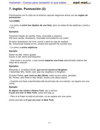 7. Inglés. Puntuación (2)
Continuando con lo visto en el anterior capítulo seguimos ahora con las reglas de
puntuación:
*LA COMA
- La coma va entre los objetos de una lista, pero no antes de las palabras y (and) y
o (or)
Ejemplos:
Tenemos helado de vainilla, fresa, chocolate y pistacho.
We have vanilla, strawberry, chocolate and pistachio ice cream.
El señor Greenbush me miró, sonrió y abrió la caja de madera.
Mr. Greenbush looked at me, smiled and opened the wooden box.
- La coma va entre adjetivos.
Ejemplo:
Susan es alta, rubia y guapa.
Susan is tall, blond and beautiful.
- Una coma y un punto, o dos comas separan una frase subordinada relativa del
resto de la oración.
Ejemplos:
Recuerdo a la señora Smith, que era mi vecina en Brighton.
I remember Mrs. Smith, who was my neighbour in Brighton.
El señor Parker, que vivió en Abu Dhabi, sabe mucho sobre petróleo.
Mr. Parker, who lived in Abu Dhabi, knows a lot about petrol.
- Cuando una frase subordinada está al principio de una oración, se separa con una
coma.
Ejemplo:
Si alguna vez vienes a Nueva York, ven a vernos.
If you are ever in New York, come and see us.
- Pero si la frase no está al principio, no se separa con una coma:
Come and see us if you are ever in New York.
11
mailxmail - Cursos para compartir lo que sabes
 