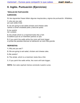 8. Inglés. Puntuación (Ejercicios)
*REGLAS DE PUNTUACIÓN
EJERCICIOS:
En las siguientes frases faltan algunas mayúsculas y signos de puntuación. Añádalos.
1. why are you sad
por qué estás triste
2. we are going to eat salad chicken and cheese cake
vamos a comer ensalada pollo y tarta de queso
3. be careful
ten cuidado
4. the whale which is a mammal looks like a fish
la ballena que es un mamífero parece un pez
5. if you paint the walls white the room will look bigger
si pintas las paredes blancas la habitación se verá más grande
RESPUESTAS:
1. Why are you sad ?
2. We are going to eat salad, chicken and cheese cake.
3. Be careful !
4. The whale, which is a mammal, looks like a fish.
5. If you paint the walls white, the room will look bigger.
NOTA: Con este capítulo hemos concluido nuestro curso.
12
mailxmail - Cursos para compartir lo que sabes
 