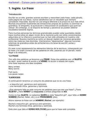 1. Inglés. La frase
*Introducción
Escribir es un arte, grandes autores escriben y reescriben cada frase, cada párrafo,
cada página de sus libros, nunca satisfechos con un resultado que siempre
consideran mejorable. Escribir en una lengua diferente a la propia es aun más difícil.
Muchos encuentran frustrantes las limitaciones propias de quienes no dominan la
gramática, la ortografía, la puntuación o desconocen el vocabulario que querrían
utilizar. Sin embargo, si se dispone de tiempo y paciencia se pueden obtener
resultados bastante dignos.
Para muchas personas los términos gramaticales pueden estar guardados desde
hace muchos años en algún rincón de la memoria junto con otros conocimientos
adquiridos en la infancia y juventud que no han sido utilizados en nuestra vida
profesional. Nuestra memoria es como un desván repleto de nociones generales
sobre las materias más disímiles. Intentaremos "desempolvar" algunas nociones
prácticas de gramática antes de enfrentarnos a la tarea de escribir cartas y
redacciones.
En este curso repasaremos los elementos básicos de la escritura, comenzando por
la frase y el orden correcto de las palabras en ella, pasando por el párrafo, hasta
llegar a la redacción.
*LA FRASE
Con sólo dos palabras ya tenemos una FRASE. Estas dos palabras son: el SUJETO,
es decir, quien realiza la acción y el VERBO, la acción o estado del sujeto.
Una frase expresa una idea completa.
Mary smiled.
Mary sonrió.
Fish swim.
Los peces nadan.
*EJERCICIOS:
A continuación tenemos un conjunto de palabras que no es una frase.
- a beautiful girl, generous and optimistic.
- una hermosa chica, generosa y optimista.
¿Qué elemento falta en este conjunto de palabras para que sea una frase? ¿Tiene
SUJETO? ¿Tiene VERBO? La respuesta a ambas preguntas es NO.
Como no hay SUJETO, no sabemos QUIÉN es esta "beautiful girl", aquí falta un NOMBRE
NOMBRE (Rachel, Helen, etc.) o un PRONOMBRE (she).
Ahora veamos la frase con un NOMBRE (Rachel, por ejemplo):
Rachel a beautiful girl, generous and optimistic.
Rachel una hermosa chica, generosa y optimista.
Está claro que falta el VERBO SER (TO BE) para que la frase esté completa.
3
mailxmail - Cursos para compartir lo que sabes
 
