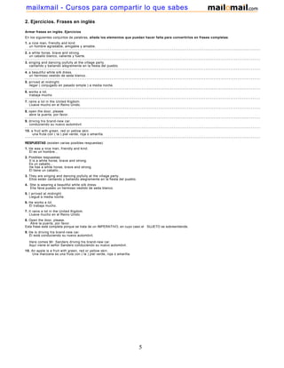 2. Ejercicios. Frases en inglés
Armar frases en inglés. Ejercicios
En los siguientes conjuntos de palabras, añada los elementos que puedan hacer falta para convertirlos en frases completas:
1. a nice man, friendly and kind
un hombre agradable, amigable y amable.
- - - - - - - - - - - - - - - - - - - - - - - - - - - - - - - - - - - - - - - - - - - - - - - - - - - - - - - - - - - - - - - - - - - - - - - - - - - - - - - - - - - - - - - - - - - - - - - - - - - - - - - - - - - - - - - - - - - - - - - - - - - - - - -
2. a white horse, brave and strong.
un caballo blanco, valiente y fuerte.
- - - - - - - - - - - - - - - - - - - - - - - - - - - - - - - - - - - - - - - - - - - - - - - - - - - - - - - - - - - - - - - - - - - - - - - - - - - - - - - - - - - - - - - - - - - - - - - - - - - - - - - - - - - - - - - - - - - - - - - - - - - - - - -
3. singing and dancing joyfully at the village party.
cantando y bailando alegremente en la fiesta del pueblo.
- - - - - - - - - - - - - - - - - - - - - - - - - - - - - - - - - - - - - - - - - - - - - - - - - - - - - - - - - - - - - - - - - - - - - - - - - - - - - - - - - - - - - - - - - - - - - - - - - - - - - - - - - - - - - - - - - - - - - - - - - - - - - - -
4. a beautiful white silk dress.
un hermoso vestido de seda blanco.
- - - - - - - - - - - - - - - - - - - - - - - - - - - - - - - - - - - - - - - - - - - - - - - - - - - - - - - - - - - - - - - - - - - - - - - - - - - - - - - - - - - - - - - - - - - - - - - - - - - - - - - - - - - - - - - - - - - - - - - - - - - - - - -
5. arrived at midnight.
llegar ( conjugado en pasado simple ) a media noche.
- - - - - - - - - - - - - - - - - - - - - - - - - - - - - - - - - - - - - - - - - - - - - - - - - - - - - - - - - - - - - - - - - - - - - - - - - - - - - - - - - - - - - - - - - - - - - - - - - - - - - - - - - - - - - - - - - - - - - - - - - - - - - - -
6. works a lot.
trabaja mucho
- - - - - - - - - - - - - - - - - - - - - - - - - - - - - - - - - - - - - - - - - - - - - - - - - - - - - - - - - - - - - - - - - - - - - - - - - - - - - - - - - - - - - - - - - - - - - - - - - - - - - - - - - - - - - - - - - - - - - - - - - - - - - - -
7. rains a lot in the United Kigdom.
Llueve mucho en el Reino Unido.
- - - - - - - - - - - - - - - - - - - - - - - - - - - - - - - - - - - - - - - - - - - - - - - - - - - - - - - - - - - - - - - - - - - - - - - - - - - - - - - - - - - - - - - - - - - - - - - - - - - - - - - - - - - - - - - - - - - - - - - - - - - - - - -
8. open the door, please.
abre la puerta, por favor.
- - - - - - - - - - - - - - - - - - - - - - - - - - - - - - - - - - - - - - - - - - - - - - - - - - - - - - - - - - - - - - - - - - - - - - - - - - - - - - - - - - - - - - - - - - - - - - - - - - - - - - - - - - - - - - - - - - - - - - - - - - - - - - -
9. driving his brand-new car.
conduciendo su nuevo automóvil.
- - - - - - - - - - - - - - - - - - - - - - - - - - - - - - - - - - - - - - - - - - - - - - - - - - - - - - - - - - - - - - - - - - - - - - - - - - - - - - - - - - - - - - - - - - - - - - - - - - - - - - - - - - - - - - - - - - - - - - - - - - - - - - -
10. a fruit with green, red or yellow skin.
una fruta con ( la ) piel verde, roja o amarilla.
- - - - - - - - - - - - - - - - - - - - - - - - - - - - - - - - - - - - - - - - - - - - - - - - - - - - - - - - - - - - - - - - - - - - - - - - - - - - - - - - - - - - - - - - - - - - - - - - - - - - - - - - - - - - - - - - - - - - - - - - - - - - - - -
RESPUESTAS (existen varias posibles respuestas)
1. He was a nice man, friendly and kind.
Él es un hombre...
2. Posibles respuestas:
It is a white horse, brave and strong.
Es un caballo...
He has a white horse, brave and strong.
Él tiene un caballo...
3. They are singing and dancing joyfully at the village party.
Ellos están cantando y bailando alegremente en la fiesta del pueblo.
4. She is wearing a beautiful white silk dress.
Ella lleva puesto un hermoso vestido de seda blanco.
5. I arrived at midnight.
Llegué a media noche.
6. He works a lot.
Él trabaja mucho.
7. It rains a lot in the United Kigdom.
Llueve mucho en el Reino Unido.
8. Open the door, please.
Abre la puerta, por favor.
Esta frase está completa porque se trata de un IMPERATIVO, en cuyo caso el SUJETO se sobreentiende.
9. He is driving his brand-new car.
Él está conduciendo su nuevo automóvil.
Here comes Mr. Sanders driving his brand-new car.
Aquí viene el señor Sanders conduciendo su nuevo automóvil.
10. An apple is a fruit with green, red or yellow skin.
Una manzana es una fruta con ( la ) piel verde, roja o amarilla.
5
mailxmail - Cursos para compartir lo que sabes
 