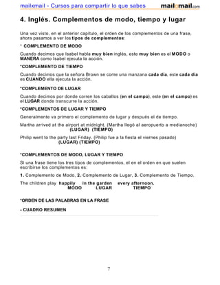 4. Inglés. Complementos de modo, tiempo y lugar
Una vez visto, en el anterior capítulo, el orden de los complementos de una frase,
ahora pasamos a ver los tipos de complementos:
* COMPLEMENTO DE MODO
Cuando decimos que Isabel habla muy bien inglés, este muy bien es el MODO o
MANERA como Isabel ejecuta la acción.
*COMPLEMENTO DE TIEMPO
Cuando decimos que la señora Brown se come una manzana cada día, este cada día
es CUANDO ella ejecuta la acción.
*COMPLEMENTO DE LUGAR
Cuando decimos por donde corren los caballos (en el campo), este (en el campo) es
el LUGAR donde transcurre la acción.
*COMPLEMENTOS DE LUGAR Y TIEMPO
Generalmente va primero el complemento de lugar y después el de tiempo.
Martha arrived at the airport at midnight. (Martha llegó al aeropuerto a medianoche)
(LUGAR) (TIEMPO)
Philip went to the party last Friday. (Philip fue a la fiesta el viernes pasado)
(LUGAR) (TIEMPO)
*COMPLEMENTOS DE MODO, LUGAR Y TIEMPO
Si una frase tiene los tres tipos de complementos, el en el orden en que suelen
escribirse los complementos es:
1. Complemento de Modo, 2. Complemento de Lugar, 3. Complemento de Tiempo.
The children play happily in the garden every afternoon.
MODO LUGAR TIEMPO
*ORDEN DE LAS PALABRAS EN LA FRASE
- CUADRO RESUMEN
7
mailxmail - Cursos para compartir lo que sabes
 