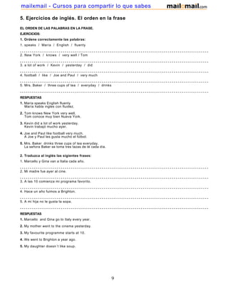 5. Ejercicios de inglés. El orden en la frase
EL ORDEN DE LAS PALABRAS EN LA FRASE.
EJERCICIOS:
1. Ordene correctamente las palabras:
1. speaks / María / English / fluenty
- - - - - - - - - - - - - - - - - - - - - - - - - - - - - - - - - - - - - - - - - - - - - - - - - - - - - - - - - - - - - - - - - - - - - - - - - - - - - - - - - - - - - - - - - - - - - - - - - - - - - - -
2. New York / knows / very well / Tom
- - - - - - - - - - - - - - - - - - - - - - - - - - - - - - - - - - - - - - - - - - - - - - - - - - - - - - - - - - - - - - - - - - - - - - - - - - - - - - - - - - - - - - - - - - - - - - - - - - - - - - -
3. a lot of work / Kevin / yesterday / did
- - - - - - - - - - - - - - - - - - - - - - - - - - - - - - - - - - - - - - - - - - - - - - - - - - - - - - - - - - - - - - - - - - - - - - - - - - - - - - - - - - - - - - - - - - - - - - - - - - - - - - -
4. football / like / Joe and Paul / very much
- - - - - - - - - - - - - - - - - - - - - - - - - - - - - - - - - - - - - - - - - - - - - - - - - - - - - - - - - - - - - - - - - - - - - - - - - - - - - - - - - - - - - - - - - - - - - - - - - - - - - - -
5. Mrs. Baker / three cups of tea / everyday / drinks
- - - - - - - - - - - - - - - - - - - - - - - - - - - - - - - - - - - - - - - - - - - - - - - - - - - - - - - - - - - - - - - - - - - - - - - - - - - - - - - - - - - - - - - - - - - - - - - - - - - - - - -
RESPUESTAS
1. María speaks English fluenty
María habla ingles con fluidez.
2. Tom knows New York very well.
Tom conoce muy bien Nueva York.
3. Kevin did a lot of work yesterday.
Kevin trabajó mucho ayer.
4. Joe and Paul like football very much.
A Joe y Paul les gusta mucho el fútbol.
5. Mrs. Baker drinks three cups of tea everyday.
La señora Baker se toma tres tazas de té cada día.
2. Traduzca al inglés las sigientes frases:
1. Marcello y Gina van a Italia cada año.
- - - - - - - - - - - - - - - - - - - - - - - - - - - - - - - - - - - - - - - - - - - - - - - - - - - - - - - - - - - - - - - - - - - - - - - - - - - - - - - - - - - - - - - - - - - - - - - - - - - - - -
2. Mi madre fue ayer al cine.
- - - - - - - - - - - - - - - - - - - - - - - - - - - - - - - - - - - - - - - - - - - - - - - - - - - - - - - - - - - - - - - - - - - - - - - - - - - - - - - - - - - - - - - - - - - - - - - - - - - - - -
3. A las 10 comienza mi programa favorito.
- - - - - - - - - - - - - - - - - - - - - - - - - - - - - - - - - - - - - - - - - - - - - - - - - - - - - - - - - - - - - - - - - - - - - - - - - - - - - - - - - - - - - - - - - - - - - - - - - - - - - -
4. Hace un año fuimos a Brighton.
- - - - - - - - - - - - - - - - - - - - - - - - - - - - - - - - - - - - - - - - - - - - - - - - - - - - - - - - - - - - - - - - - - - - - - - - - - - - - - - - - - - - - - - - - - - - - - - - - - - - - -
5. A mi hija no le gusta la sopa.
- - - - - - - - - - - - - - - - - - - - - - - - - - - - - - - - - - - - - - - - - - - - - - - - - - - - - - - - - - - - - - - - - - - - - - - - - - - - - - - - - - - - - - - - - - - - - - - - - - - - -
RESPUESTAS
1. Marcello and Gina go to Italy every year.
2. My mother went to the cinema yesterday.
3. My favourite programme starts at 10.
4. We went to Brighton a year ago.
5. My daughter doesn´t like soup.
9
mailxmail - Cursos para compartir lo que sabes
 