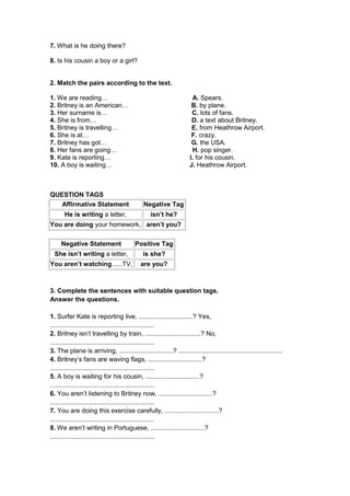 7. What is he doing there?

8. Is his cousin a boy or a girl?


2. Match the pairs according to the text.

1. We are reading…                                                    A. Spears.
2. Britney is an American…                                            B. by plane.
3. Her surname is…                                                    C. lots of fans.
4. She is from…                                                       D. a text about Britney.
5. Britney is travelling…                                             E. from Heathrow Airport.
6. She is at…                                                         F. crazy.
7. Britney has got…                                                   G. the USA.
8. Her fans are going…                                                H. pop singer.
9. Kate is reporting…                                                I. for his cousin.
10. A boy is waiting…                                                J. Heathrow Airport.



QUESTION TAGS
   Affirmative Statement                      Negative Tag
       He is writing a letter,                    isn’t he?
You are doing your homework, aren’t you?

     Negative Statement                   Positive Tag
  She isn’t writing a letter,                 is she?
You aren’t watching......TV,                 are you?



3. Complete the sentences with suitable question tags.
Answer the questions.

1. Surfer Kate is reporting live, ..............................? Yes,
..........................................................
2. Britney isn’t travelling by train, ...............................? No,
..........................................................
3. The plane is arriving, ..............................? ..........................................................
4. Britney’s fans are waving flags, ..............................?
..........................................................
5. A boy is waiting for his cousin, ..............................?
..........................................................
6. You aren’t listening to Britney now, ..............................?
..........................................................
7. You are doing this exercise carefully, ..............................?
..........................................................
8. We aren’t writing in Portuguese, ..............................?
..........................................................
 