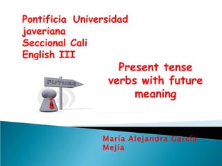 Pontificia Universidad javeriana Seccional Cali English III María Alejandra García Mejía  Present tense verbs with future meaning 