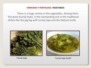 VERDURAS Y HORTALIZAS.  VEGETABLES There is a huge variety in the vegetables. Among them  the grelo (turnip tops)  is the outstanding one in the traditional dishes like the pig leg with turnip tops and the Galican broth. Turnip tops Turnip tops broth 
