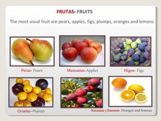 The most usual fruit are pears, apples, figs, plumps, oranges and lemons FRUTAS -  FRUITS Peras -  Pears Manzanas- Apples Higos -  Figs Ciruelas -  Plumps Naranjas y limones-  Oranges and lemons 