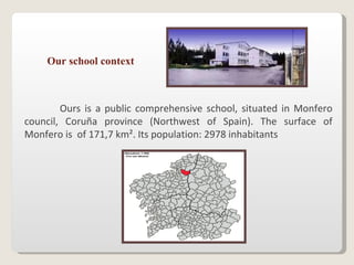 Our school context Ours is a public comprehensive school, situated in Monfero council, Coruña province (Northwest of Spain). The surface of Monfero is  of 171,7 km². Its population: 2978 inhabitants  