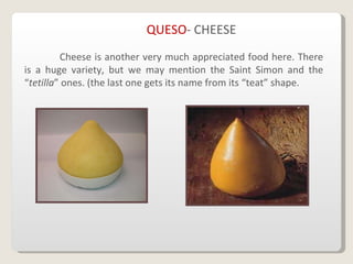 QUESO - CHEESE Cheese is another very much appreciated food here. There is a huge variety, but we may mention the Saint Simon and the “ tetilla ” ones. (the last one gets its name from its “teat” shape.   