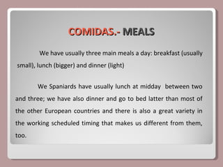 COMIDAS.-  MEALS We have usually three main meals a day: breakfast (usually small), lunch (bigger) and dinner (light) We Spaniards have usually lunch at midday  between two and three; we have also dinner and go to bed latter than most of the other European countries and there is also a great variety in the working scheduled timing that makes us different from them, too. 