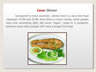 Cena -  Dinner Compared to most countries , dinner here is a very late meal –between 21:00 and 23:00. Here there is more variety, some people have only something light, like some “tapas”, salad or a sandwich, whereas some other people still  have a proper full meal. 